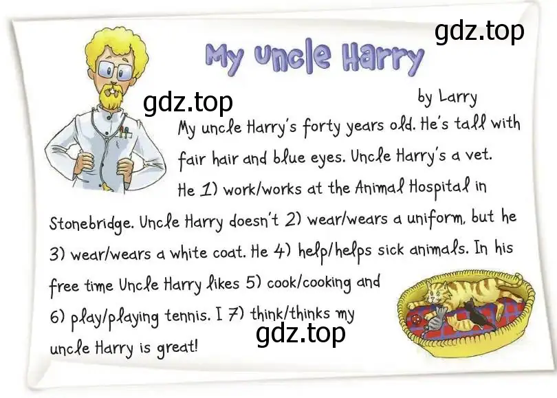 Рисунок. My uncle Harry’s forty years old. He’s tall with fair hair and blue eyes. Uncle Harry’s a vet. He 1) work/works at the Animal Hospital in Stonebridge. Uncle Harry doesn’t 2) wear/wears a uniform, but he 3) wear/wears a white coat. He 4) help/helps sick animals. In his free time Uncle Harry likes 5) cook/cooking and 6) play/playing tennis. I 7) think/thinks my uncle Harry is great!