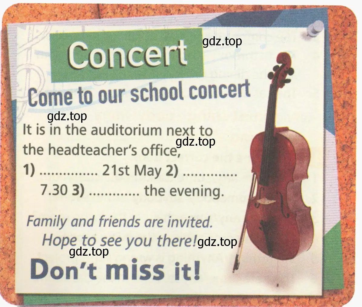 Рисунок. Concert. Come to our school concert. It is in the auditorium next to the headteacher's office, 1) ..... 21st May 2) ..... 7.30 3) the evening. Family and friends are invited. Hope to see you there! Don't miss it!