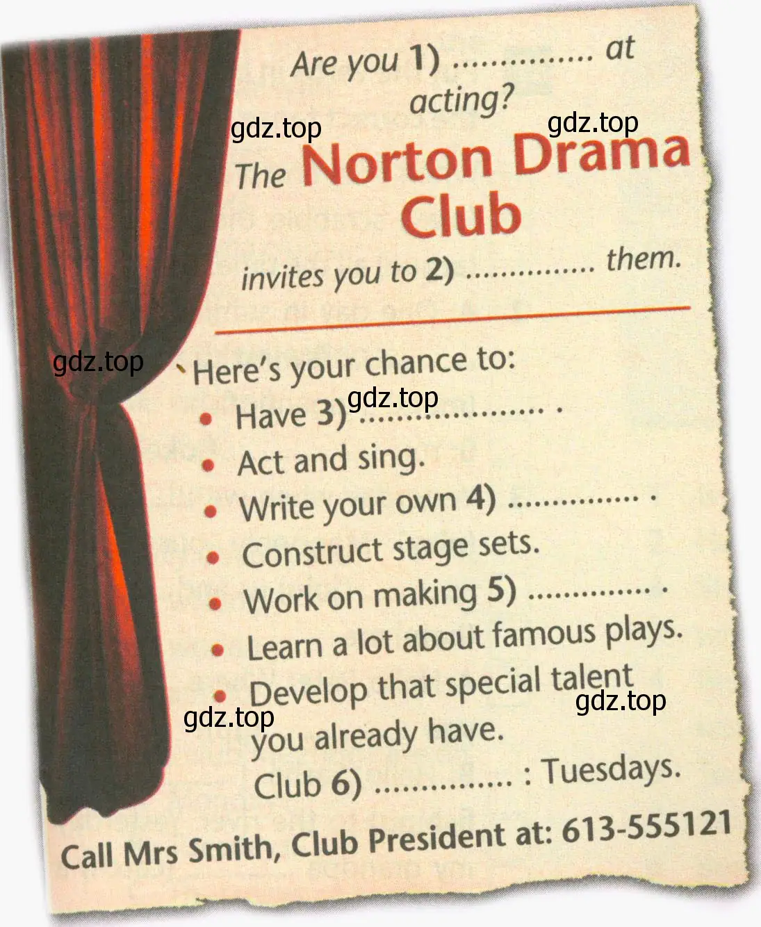 Are you 1) at acting? The Norton Drama Club invites you to 2) them Here's your chance to: Have 3) Act and sing. Write your own 4) Construct stage sets. Work on making 5) Learn a lot about famous plays. Develop that special talent you already have. Club 6) Tuesdays. Call Mrs Smith, Club President at: 613-555121