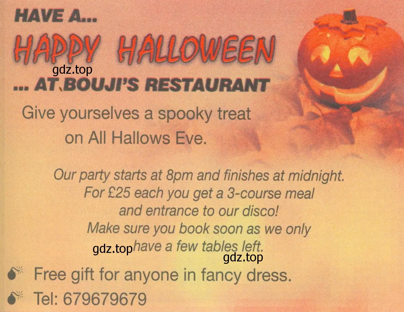 HAVE A... Happy halloween ... ATBOUJi'S RESTAURANT Give yourselves a spooky treat on All Hallows Eve. Our party starts at 8pm and finishes at midnight. For £25 each you get a 3-course meal and entrance to our disco! Make sure you book soon as we only have a few tables left. Free gift for anyone in fancy dress. Tel: 679679679