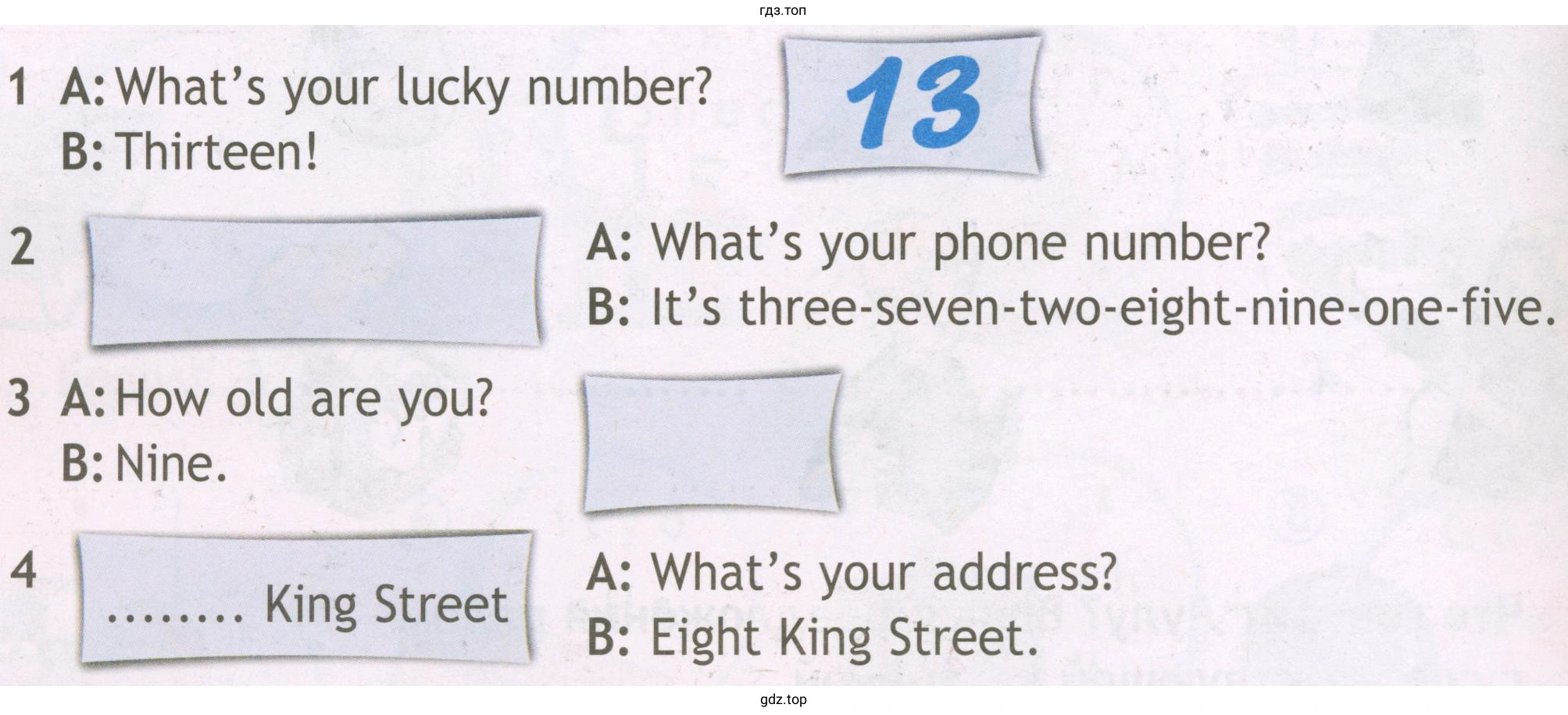 1 A: What's your luску number? В: Thirteen! А: What's your phone number? В: lt's three-seven-two-eight-nine-one-five. 3 А: How old are уоu? 2 4 В: Nine. А: What's your address? king Street В: Eight king Street.