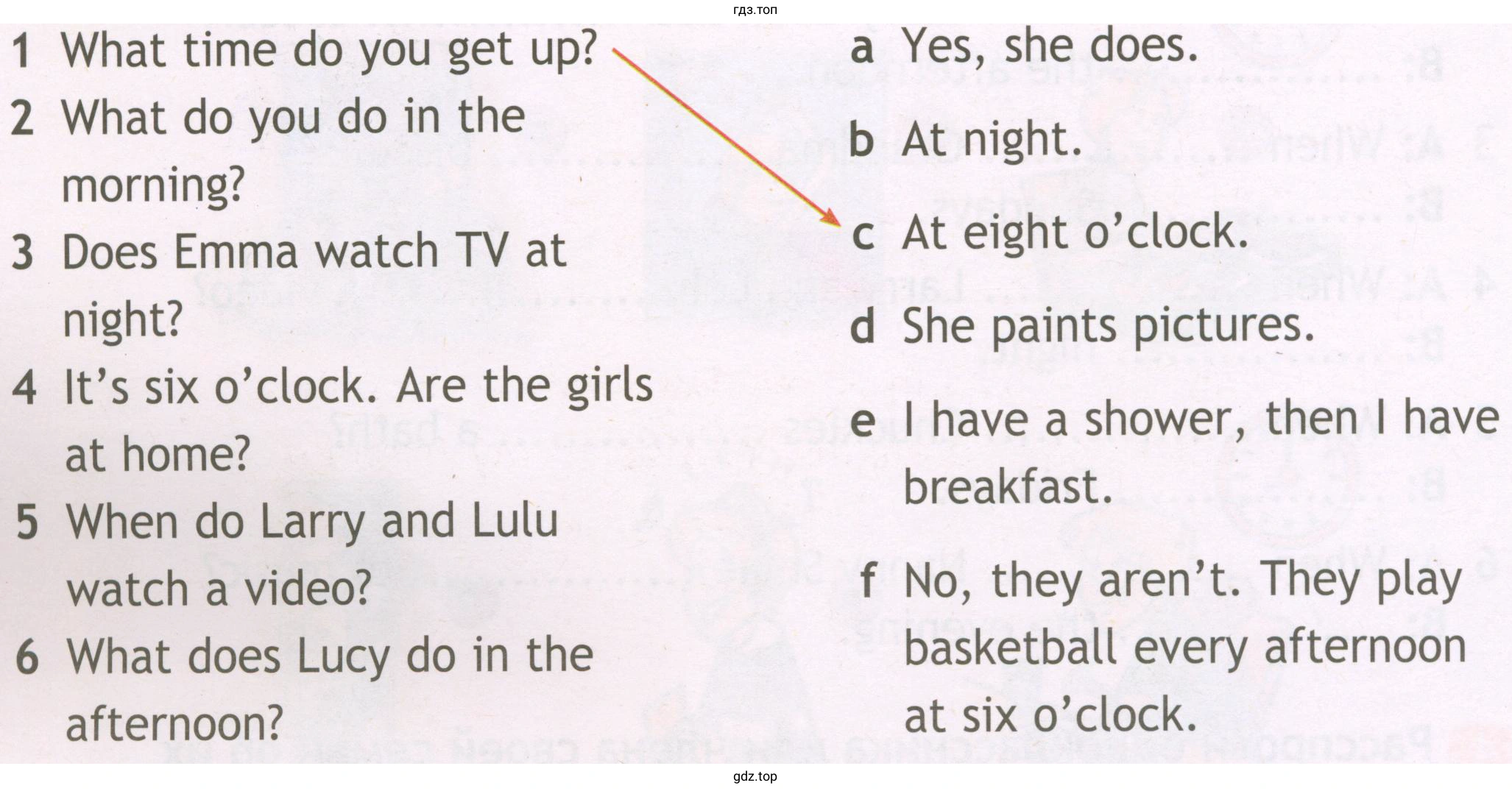 1 2 3 4 5 6 What time do you get up? What do you do in the morning? Does Emma watch TV at night? It's six o'clock. Are the girls at home? When do Larry and Lulu watch a video? What does Lucy do in the afternoon? a b c d e f Yes, she does. At night. At eight o'clock. She paints pictures. I have a shower, then I have breakfast. No, they aren't. They play basketball every afternoon at six o'clock.