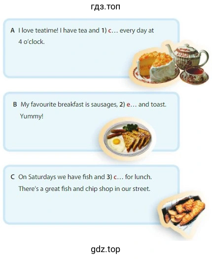 A I love teatime! I have tea and 1) every day at 4 o'clock. B My favourite breakfast is sausages, 2) and toast. Yummy! C On Saturdays we have fish and 3) for lunch. There's a great fish and chip shop in our street.