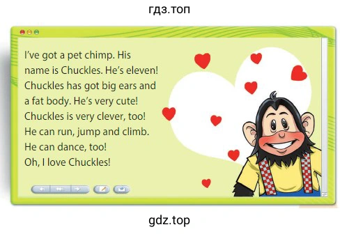 I've got a pet chimp. His name is Chuckles. He's eleven! Chuckles has got big ears and a fat body. He's very cute! Chuckles is very clever, too! He can run, jump and climb. He can dance, too! Oh, I love Chuckles!