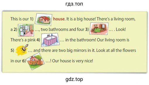 This is our 1) house. It isa big house! There's a living room, a 2) two bathrooms and four 3) Look! There's a pink 4) in the bathroom! Our living room is 5) and there are two big mirrors in it. Look at all the flowers in our 6) ! Our house is very nice!