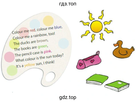 Colour me red, colour me blue, Colour me a rainbow, too! The ducks are brown, The books are green, The pencil case is pink. What colour is the sun today? It's a sun, I think!