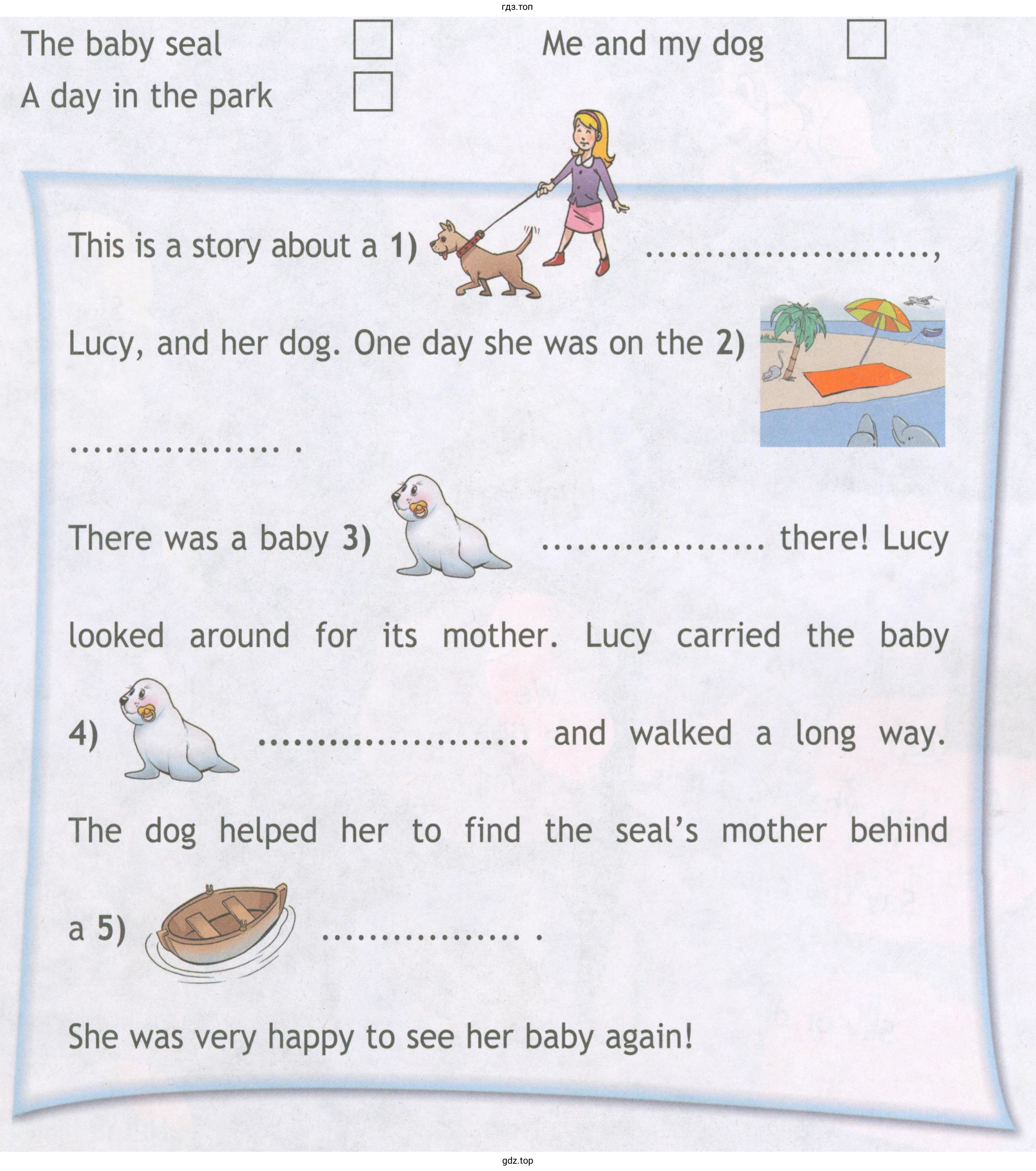 The baby seal А day in the park This is а story about а 1) Ме and mу dog Lucy, and her dog. Оnе day she was оn the 2) There was а baby 3) there! Lucy looked around for its mother. Lucy carried the baby 4) and walked а long way. The dog helped her to find the seal's mother behind She was very happy to see her baby again!