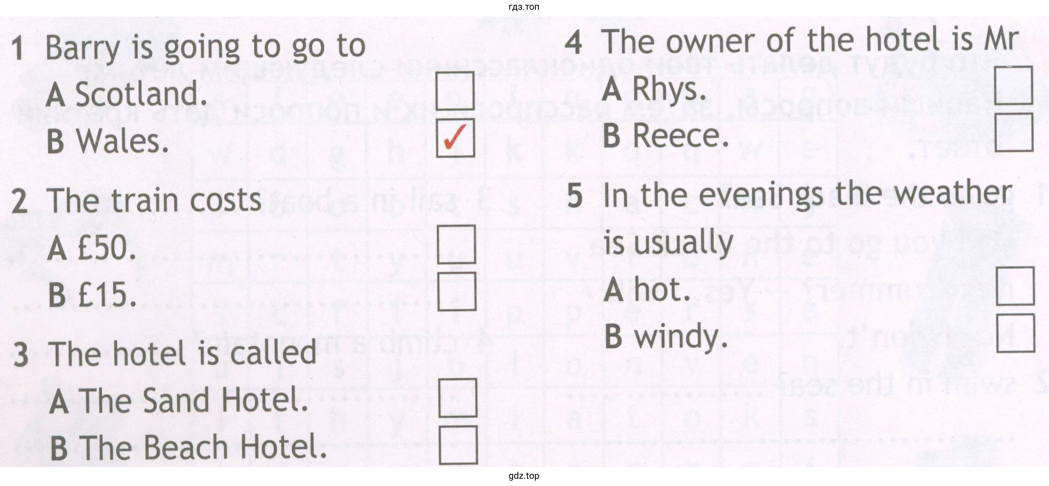 1 Barry is going to go to A Scotland. B Wales. 2 The train costs A €50. B €15. 3 The hotel is called A The Sand Hotel. B The Beach Hotel. 4 The owner of the hotel is Mr A Rhys. B Reece. 5 In the evenings the weather is usually A hot. B windy.