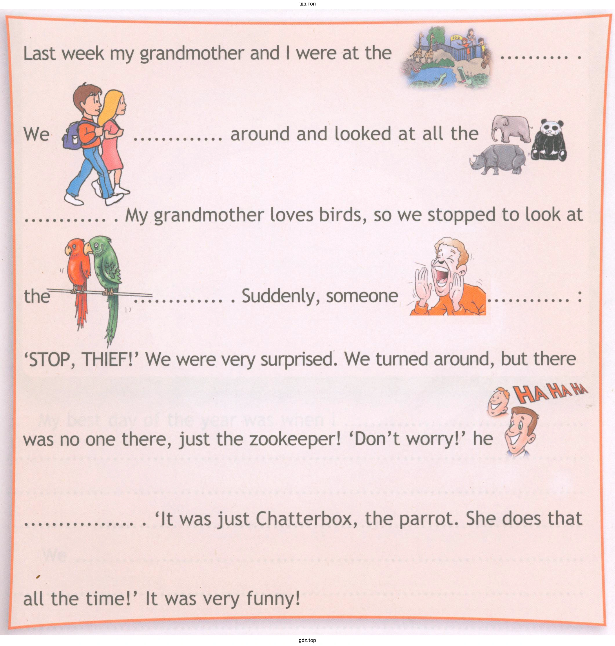 Last week mу grandmother and were at the around and looked at all the Му grandmother loves birds, so we stopped to look at the Suddenly, someone 'STOP, THlEF!' We were very surprised. We turned around, but there was nо оnе there, just the zookeeper! 'Don't worry!' he 'It was just Chatterbox, the parrot. She does that all the time!' lt was very funny!