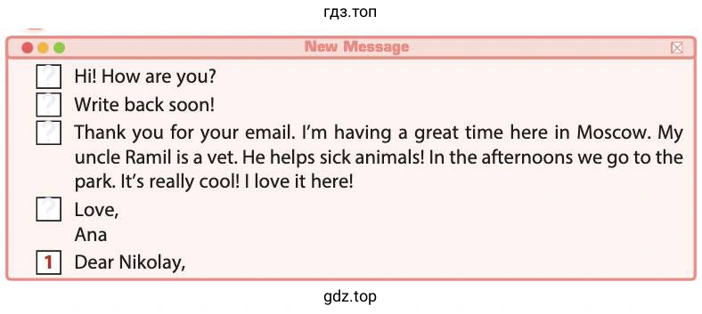 New Message Hi! How are you? Write back soon! Thank you for your email. I'm having a great time here in Moscow. My uncle Ramil is a vet. He helps sick animals! In the afternoons we go to the park. It's really cool! I love it here! Love, Ana Dear Nikolay,