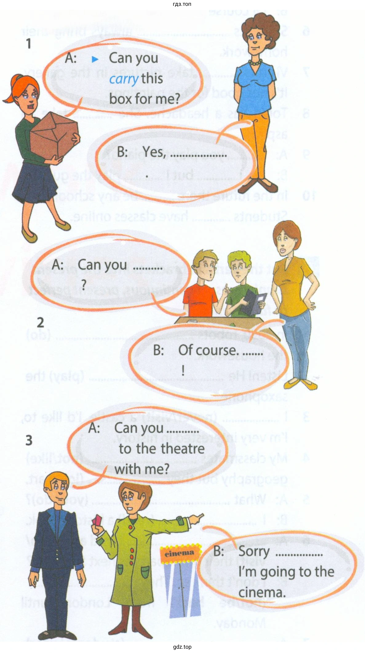 A: Can you carry this box for me? В: Yes, ......... A: Can you ...... В: Of course. ......! A: Can you ....... to the theatre with me? В: Sorry ...... I'm going to the cinema.