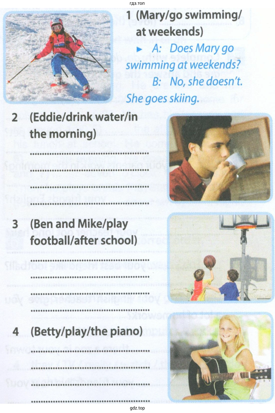 1 (Mary/go swimming/ at weekends) A: Does Mary go swimming at weekends? B: No, she doesn't. She goes skiing. 2 (Eddie/ drinkwater/ in the morning) 3 (Ben and Mike/ play football/ after school) 4 (Betty/ play/ the piano)